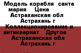 Модель корабля “санта мария“ › Цена ­ 5 000 - Астраханская обл., Астрахань г. Коллекционирование и антиквариат » Другое   . Астраханская обл.,Астрахань г.